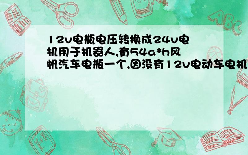 12v电瓶电压转换成24v电机用于机器人,有54a*h风帆汽车电瓶一个,因没有12v电动车电机,只有24v的电动车电机,12v电瓶带动不了,怎样才能让这一个电瓶带动24v电机呢?