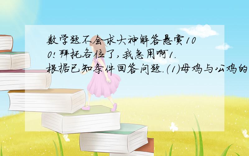 数学题不会求大神解答悬赏100!拜托各位了,我急用啊1.根据已知条件回答问题.（1）母鸡与公鸡的只数比是3:5,母鸡的只数是公鸡只数的几分之几?公鸡只数是母鸡只数的几倍?（2）男生与女生的