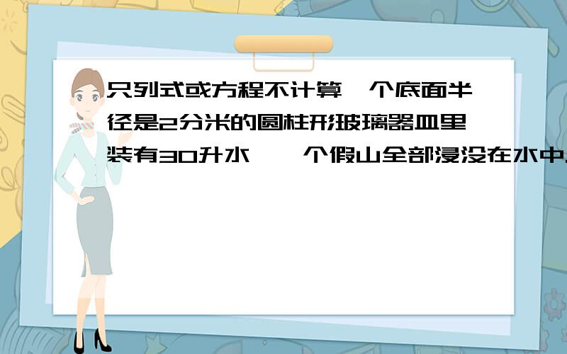 只列式或方程不计算一个底面半径是2分米的圆柱形玻璃器皿里装有30升水,一个假山全部浸没在水中.当假山从水中取出后,水面下降了0.3分米.这个假山的体积是多少立方分米?（玻璃厚度忽略