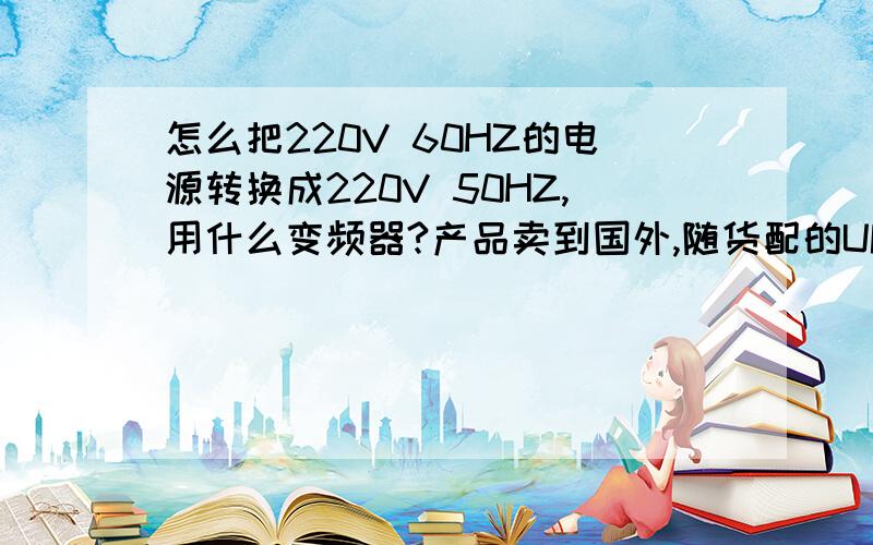 怎么把220V 60HZ的电源转换成220V 50HZ,用什么变频器?产品卖到国外,随货配的UPS是国内标准的,可国外电源是220V 60HZ,请问用什么变频器可以解决这个问题.最好能告诉厂家或经销商的电话.价格大概