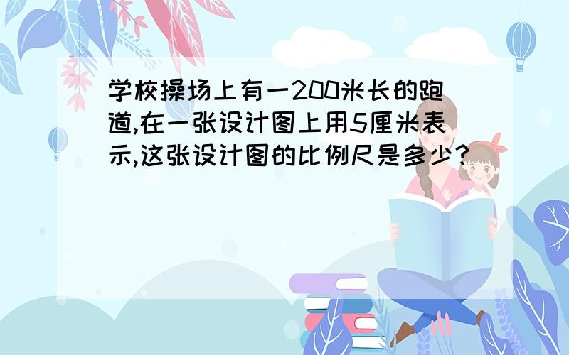 学校操场上有一200米长的跑道,在一张设计图上用5厘米表示,这张设计图的比例尺是多少?