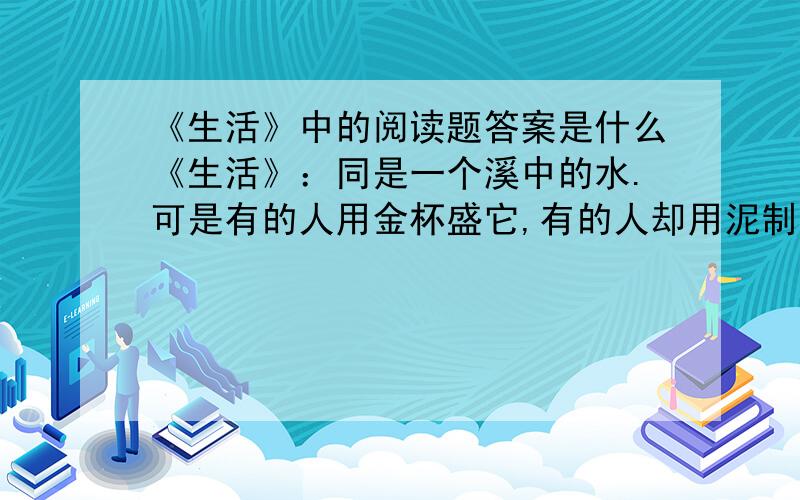 《生活》中的阅读题答案是什么《生活》：同是一个溪中的水.可是有的人用金杯盛它,有的人却用泥制的土杯子喝水.那些既无金杯又无土杯的人就只好用手捧水喝了.水,本来是没有任何差别