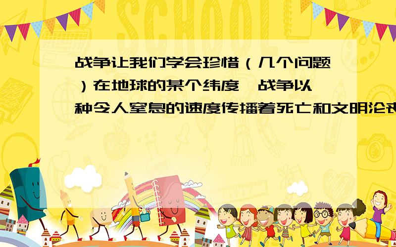 战争让我们学会珍惜（几个问题）在地球的某个纬度,战争以一种令人窒息的速度传播着死亡和文明沦丧的讯息.在呛人的硝烟和震耳欲聋的爆炸声中,弥散着死亡和流血的巴格达,依然彻夜亮着