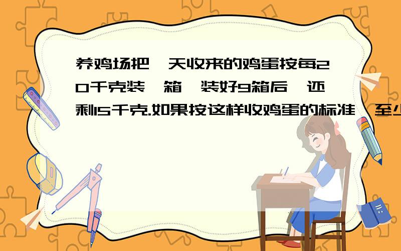 养鸡场把一天收来的鸡蛋按每20千克装一箱,装好9箱后,还剩15千克.如果按这样收鸡蛋的标准,至少再收几天收来的鸡蛋正好能装满箱?要算式