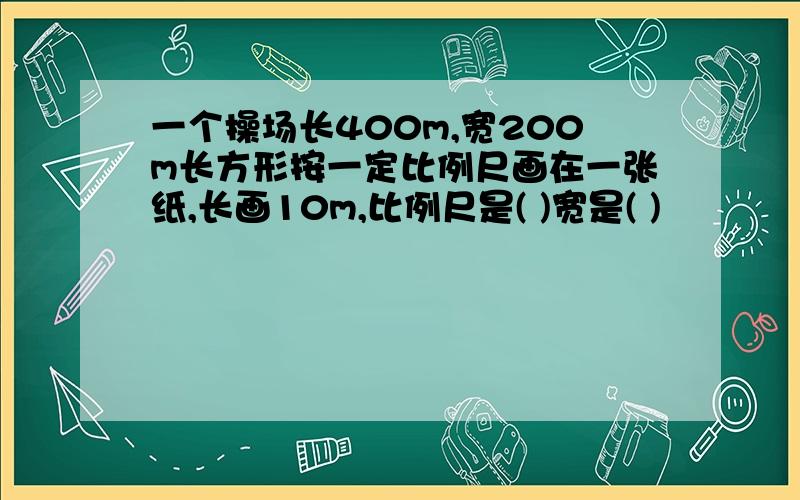 一个操场长400m,宽200m长方形按一定比例尺画在一张纸,长画10m,比例尺是( )宽是( )