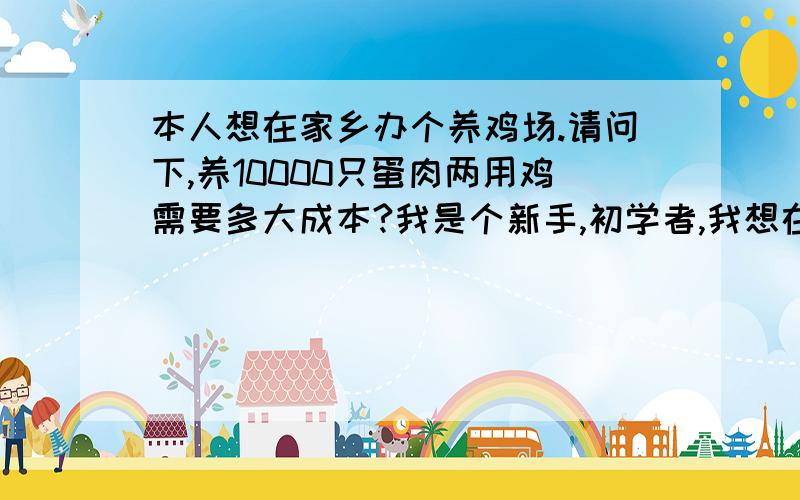 本人想在家乡办个养鸡场.请问下,养10000只蛋肉两用鸡需要多大成本?我是个新手,初学者,我想在家乡开个养鸡场,我准备围一块山,养殖蛋肉两用鸡,家乡的山是荒山,应该不用这方面成本.我提倡