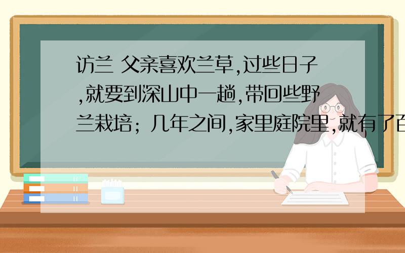 访兰 父亲喜欢兰草,过些日子,就要到深山中一趟,带回些野兰栽培；几年之间,家里庭院里,就有了百十余品种,像要作一个兰草园圃似的,方圆十几里的人,就都跑来玩赏,父亲并不以此得意,而且