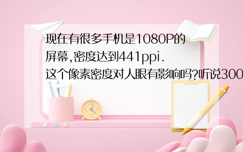 现在有很多手机是1080P的屏幕,密度达到441ppi.这个像素密度对人眼有影响吗?听说300ppi就是人眼分辨的极限,那么手机的ppi在多少范围内是比较适宜的呢?