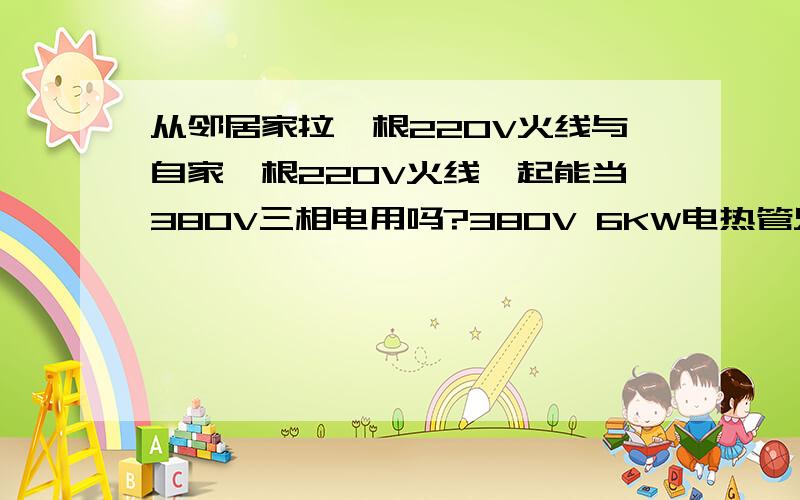 从邻居家拉一根220V火线与自家一根220V火线一起能当380V三相电用吗?380V 6KW电热管只有两个头是接两根火线吗?我没有三相电,可以像我上面说的那样接吗?