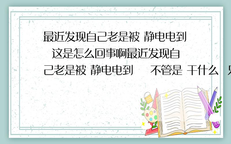 最近发现自己老是被 静电电到  这是怎么回事啊最近发现自己老是被 静电电到    不管是 干什么  只要  是手上拿着 能产生静电的东西  比如 胶带  我的职业就是 切  胶带  在 捣胶带的时候