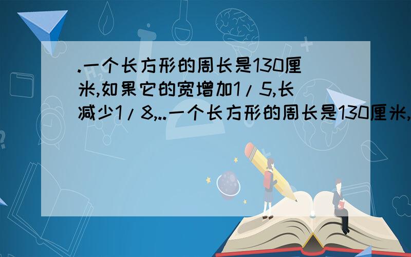 .一个长方形的周长是130厘米,如果它的宽增加1/5,长减少1/8,..一个长方形的周长是130厘米,如果它的宽增加1/5,长减少1/8,就得到一个相同周长的新长方形.求原长方形的面积.