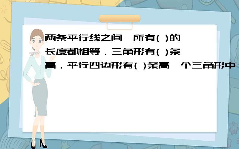 两条平行线之间,所有( )的长度都相等．三角形有( )条高．平行四边形有( )条高一个三角形中,至少有( )个锐角,最多有( )个直角( )叫做等腰梯形,等腰梯形的两个底角( )