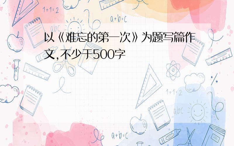 以《难忘的第一次》为题写篇作文,不少于500字