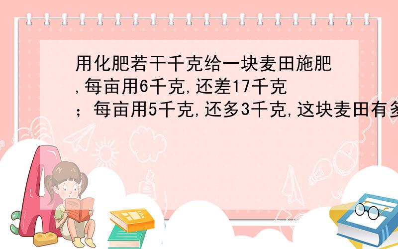 用化肥若干千克给一块麦田施肥,每亩用6千克,还差17千克；每亩用5千克,还多3千克,这块麦田有多少亩?设化肥为xkgtmd 把化肥设为x