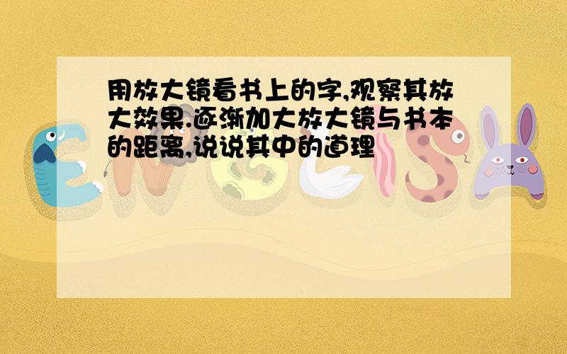 用放大镜看书上的字,观察其放大效果.逐渐加大放大镜与书本的距离,说说其中的道理