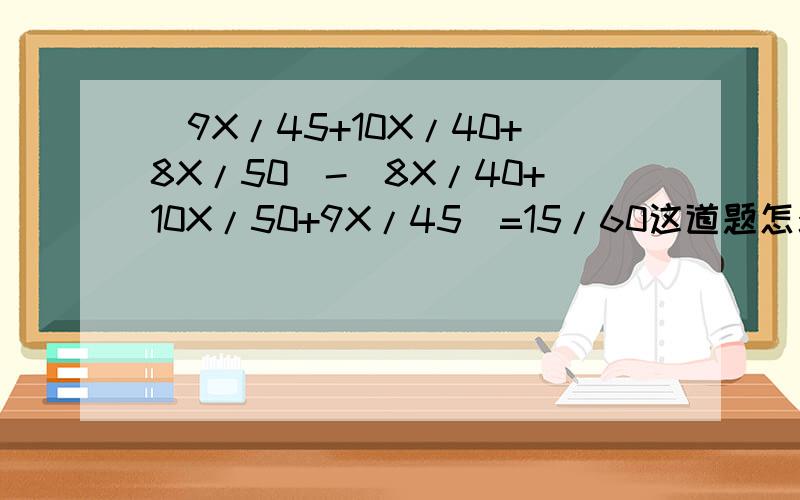 (9X/45+10X/40+8X/50)-(8X/40+10X/50+9X/45)=15/60这道题怎么才能解出来9X/45+10X/40+8X/50)-(8X/40+10X/50+9X/45)=15/60