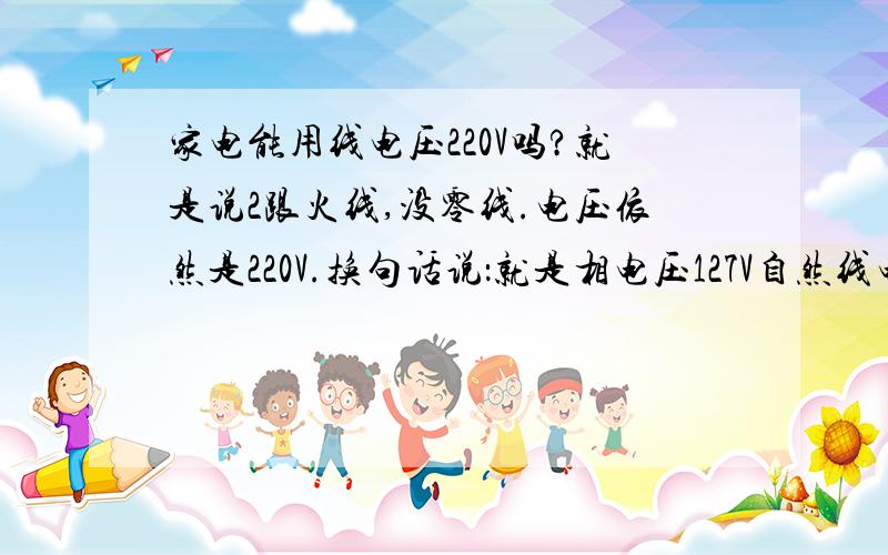 家电能用线电压220V吗?就是说2跟火线,没零线.电压依然是220V.换句话说：就是相电压127V自然线电压就是220V,这样家用电器能用吗?呵呵!请看明白问题再回答：再换句话说,A相127V,B相127V.线电压就