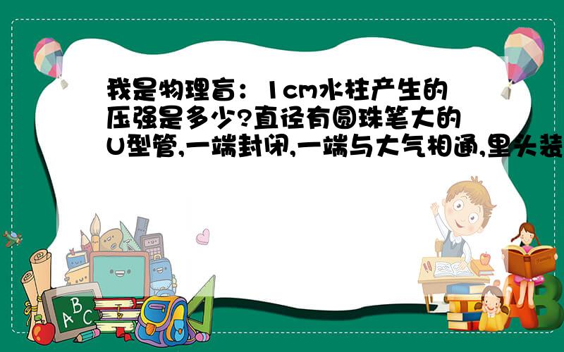 我是物理盲：1cm水柱产生的压强是多少?直径有圆珠笔大的U型管,一端封闭,一端与大气相通,里头装水,封闭部分气体的压强比大气压略大,使得产生了1cm的液位差,请问封闭部分气体的压强是多