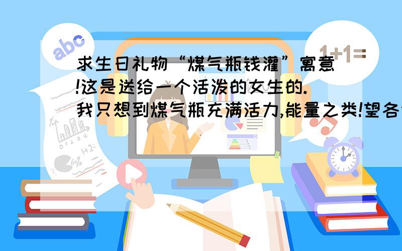 求生日礼物“煤气瓶钱灌”寓意!这是送给一个活泼的女生的.我只想到煤气瓶充满活力,能量之类!望各位帮我想多点寓意!