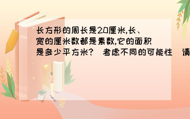 长方形的周长是20厘米,长、宽的厘米数都是素数,它的面积是多少平方米?(考虑不同的可能性)请知道答案的人快回答 马上要看学了 我是抱佛脚 抱歉啦虽然没有报酬 但我会真诚的感谢你们的