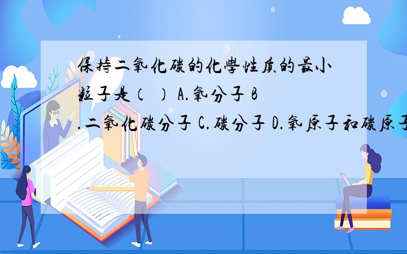 保持二氧化碳的化学性质的最小粒子是（ ） A.氧分子 B.二氧化碳分子 C.碳分子 D.氧原子和碳原子