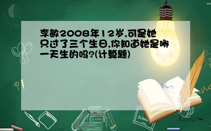 李敏2008年12岁,可是她只过了三个生日,你知道她是哪一天生的吗?(计算题)