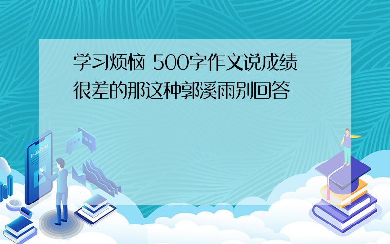 学习烦恼 500字作文说成绩很差的那这种郭溪雨别回答