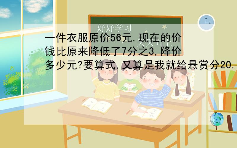 一件衣服原价56元,现在的价钱比原来降低了7分之3,降价多少元?要算式,又算是我就给悬赏分20.