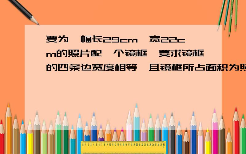 要为一幅长29cm,宽22cm的照片配一个镜框,要求镜框的四条边宽度相等,且镜框所占面积为照片面积的四分之一,镜框边的宽度应是多少?(精确到0.1cm)