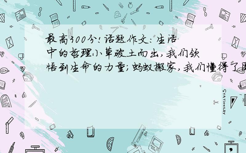 最高300分!话题作文：生活中的哲理小草破土而出,我们领悟到生命的力量；蚂蚁搬家,我们懂得了团结就是力量.请以生活中的哲理为话题,通过你的生活见闻,写一篇不少于600字的作文/好的追加