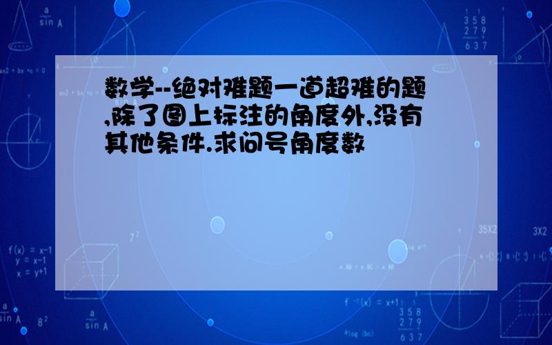 数学--绝对难题一道超难的题,除了图上标注的角度外,没有其他条件.求问号角度数