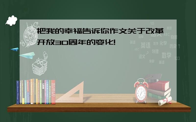 把我的幸福告诉你作文关于改革开放30周年的变化!