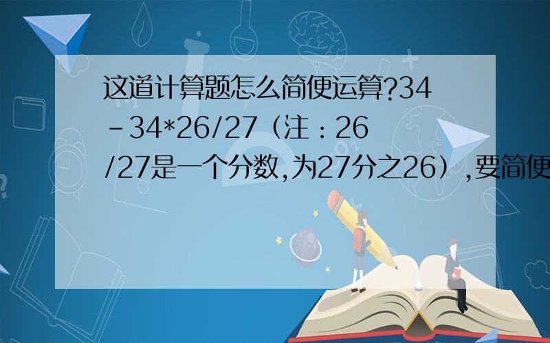 这道计算题怎么简便运算?34-34*26/27（注：26/27是一个分数,为27分之26）,要简便,