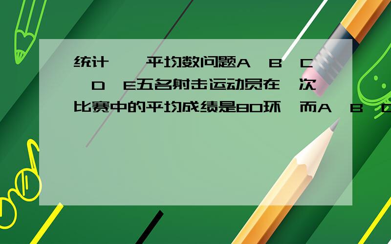 统计——平均数问题A,B,C,D,E五名射击运动员在一次比赛中的平均成绩是80环,而A,B,C三人的平均成绩是78环,那么下列说法正确的是（ ）A E,D的成绩一定比其他三人好.B D,E两人的平均成绩是83环C