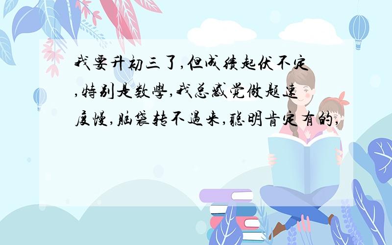 我要升初三了,但成绩起伏不定,特别是数学,我总感觉做题速度慢,脑袋转不过来,聪明肯定有的,