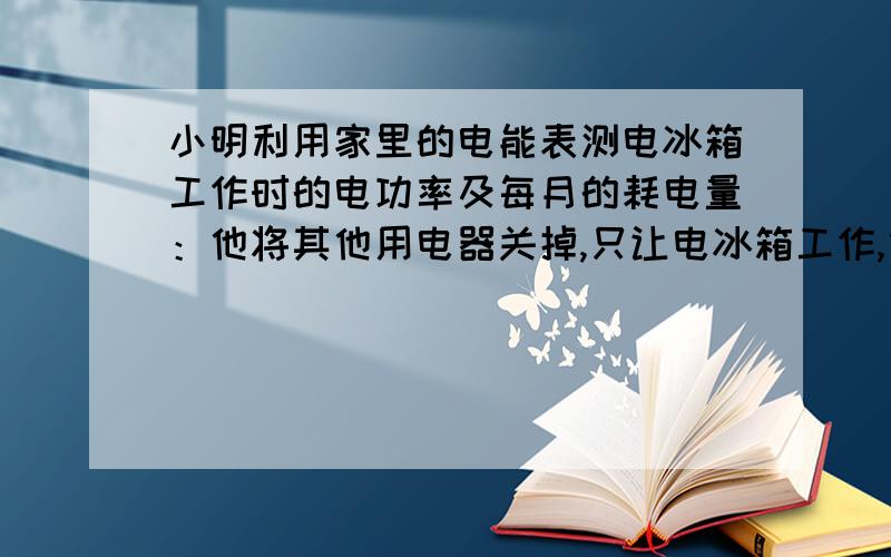 小明利用家里的电能表测电冰箱工作时的电功率及每月的耗电量：他将其他用电器关掉,只让电冰箱工作,他发现电冰箱压缩机的工作不是连续的,每次工作3min,电能表的表盘移动15转,然后停止7m