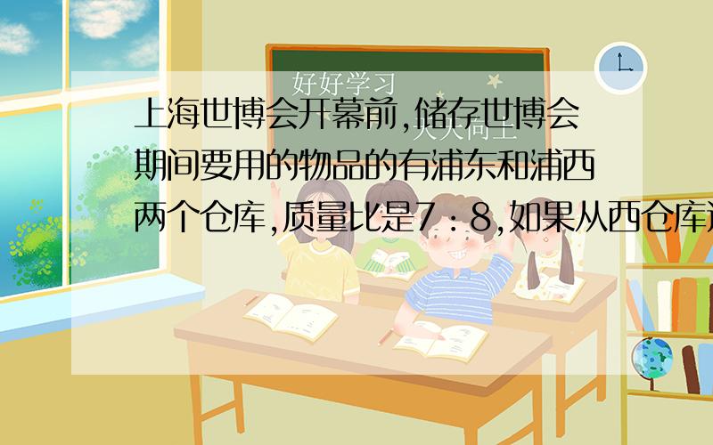 上海世博会开幕前,储存世博会期间要用的物品的有浦东和浦西两个仓库,质量比是7：8,如果从西仓库运出三分之一,给东仓库运进6吨,那么东比西多14吨 问：两仓库个有多少吨?知道的帮帮忙了