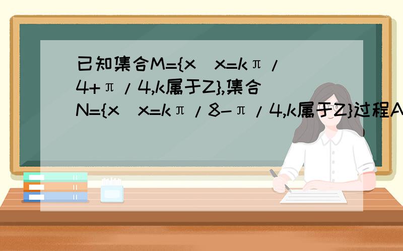 已知集合M={x|x=kπ/4+π/4,k属于Z},集合N={x|x=kπ/8-π/4,k属于Z}过程A、M交N=空集 B、N真子集M C、M真子集N D、M并N=N