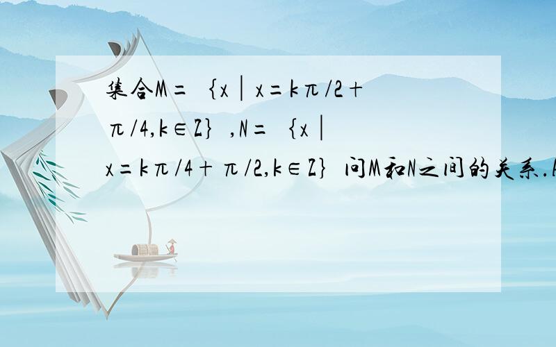 集合M=｛x│x=kπ/2+π/4,k∈Z｝,N=｛x│x=kπ/4+π/2,k∈Z｝问M和N之间的关系.A.M=N B.M包含N C.M包含于N D.M和N的交集为空集.要有具体的过程和说明.