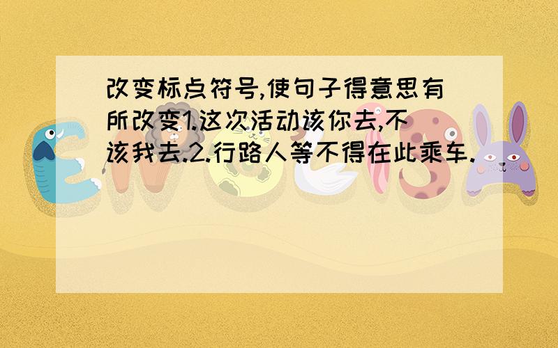 改变标点符号,使句子得意思有所改变1.这次活动该你去,不该我去.2.行路人等不得在此乘车.