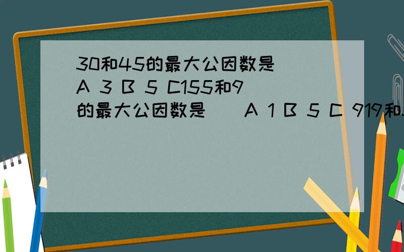 30和45的最大公因数是（）A 3 B 5 C155和9的最大公因数是（）A 1 B 5 C 919和57的最大公因数是（）A 1 B 19 C 3每组中两个数都是质数的是（）A 2和3 B 4和5 C 7和8甲数和乙数都是质数,甲、乙两数的最