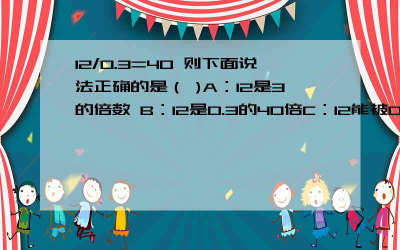 12/0.3=40 则下面说法正确的是（ )A：12是3的倍数 B：12是0.3的40倍C：12能被0.3整除 D：0.3是12的因数刚刚打错了，应该是 A:12是0.3的倍数