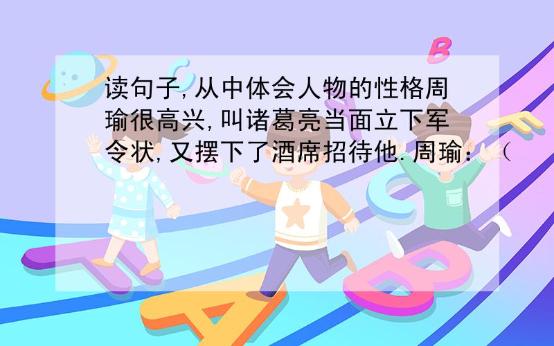 读句子,从中体会人物的性格周瑜很高兴,叫诸葛亮当面立下军令状,又摆下了酒席招待他.周瑜：（　　　　　）曹操听到鼓声和呐喊声,就下令说：“江上雾很大,敌人忽然来攻,我们看不清虚实