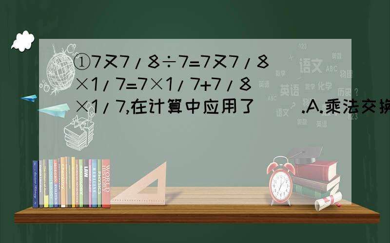 ①7又7/8÷7=7又7/8×1/7=7×1/7+7/8×1/7,在计算中应用了（ ）.A.乘法交换律B.乘法结合律C.乘法分配律D.加法交换律②9÷11的商精确到千分之一的结果是（ ）.A.0.81B.0.8180C． 0.818D.0.819③A×3/2=B×1/20=C÷3/2