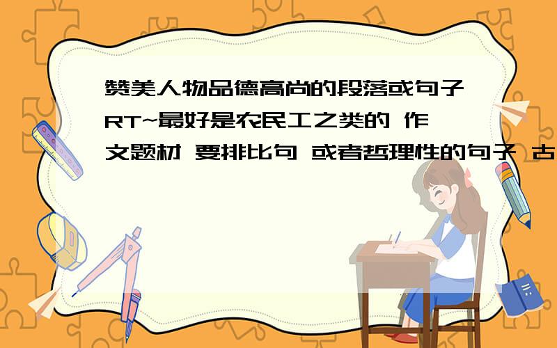 赞美人物品德高尚的段落或句子RT~最好是农民工之类的 作文题材 要排比句 或者哲理性的句子 古文啊 什么的都可以 题材：农民工邋遢的样子把我吓到了 但后来他的品德高尚打动了我 就这