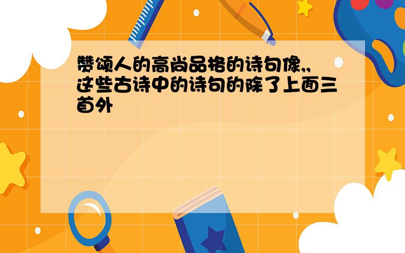 赞颂人的高尚品格的诗句像,,这些古诗中的诗句的除了上面三首外