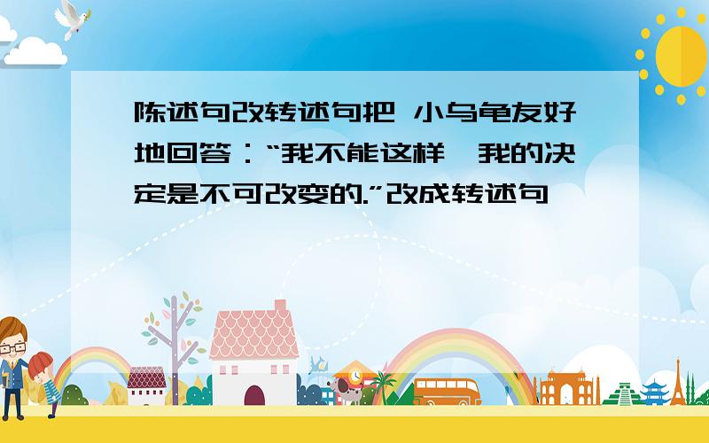 陈述句改转述句把 小乌龟友好地回答：“我不能这样,我的决定是不可改变的.”改成转述句