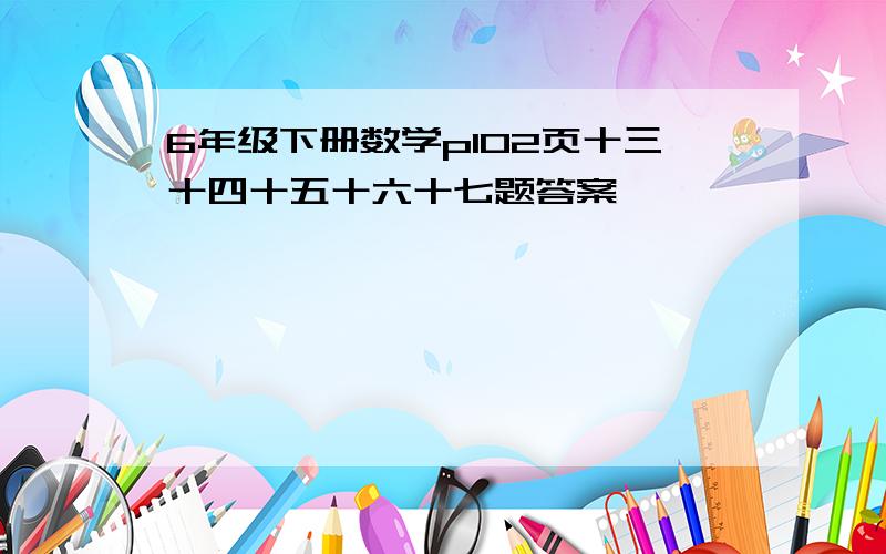 6年级下册数学p102页十三十四十五十六十七题答案