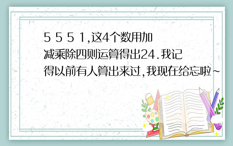 5 5 5 1,这4个数用加减乘除四则运算得出24.我记得以前有人算出来过,我现在给忘啦~