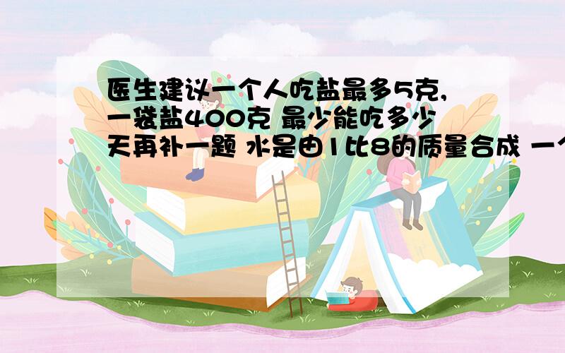 医生建议一个人吃盐最多5克,一袋盐400克 最少能吃多少天再补一题 水是由1比8的质量合成 一个人大约喝二分之五千克的水 这些水氢和氧各占多少千克